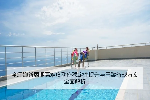 全红婵新周期高难度动作稳定性提升与巴黎备战方案全面解析