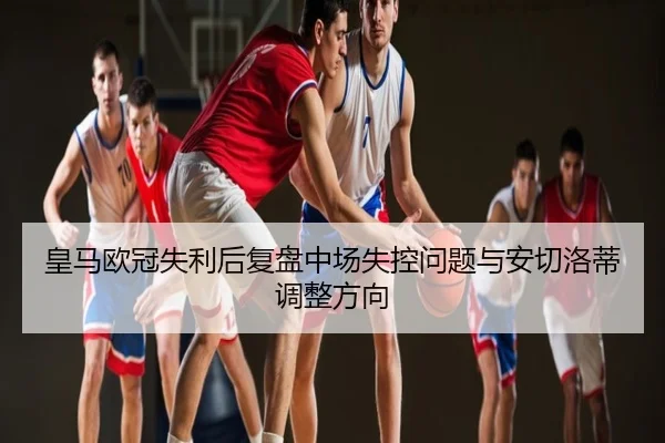 皇马欧冠失利后复盘中场失控问题与安切洛蒂调整方向