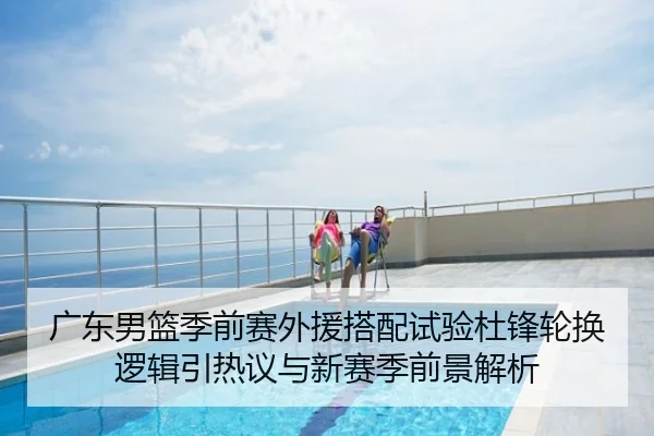 广东男篮季前赛外援搭配试验杜锋轮换逻辑引热议与新赛季前景解析