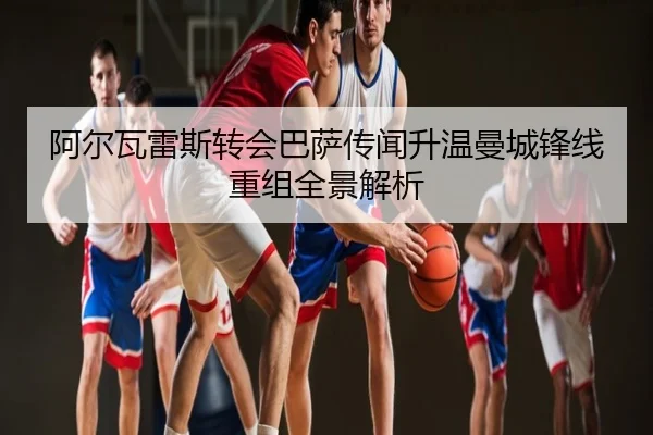 阿尔瓦雷斯转会巴萨传闻升温曼城锋线重组全景解析