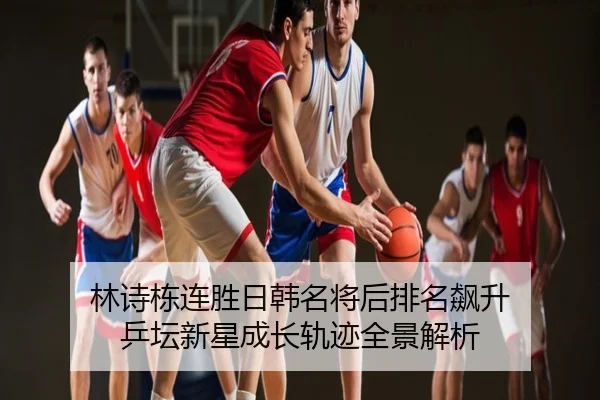 林诗栋连胜日韩名将后排名飙升 乒坛新星成长轨迹全景解析